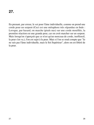 27. 
En prenant, par erreur, le soi pour l'âme individuelle, comme on prend une 
corde pour un serpent (Ceci est une métaphore très répandue en Inde : 
Lorsque, par hasard, on marche (pieds nus) sur une corde mouillée, la 
première réaction est une grande peur, car on croit marcher sur un serpent. 
Mais lorsqu'on s'aperçoit que ce n'est qu'un morceau de corde, inoffensif, 
la peur s'en va.), l'on est sujet à la peur. Mais si l'on se rend compte que "Je 
ne suis pas l'âme individuelle, mais le Soi Supérieur", alors on est libéré de 
la peur. 
27. 28 
 