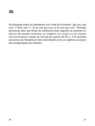 30. 
En éliminant routes les limitations avec l'aide de la formule "pas ceci, pas 
ceci" ("Neti, neti" = "je ne suis pas ceci, je ne suis pas ceci". Formule 
prononcée dans une forme de méditation dans laquelle on examine les 
choses du monde extérieur (y compris son corps) et les rejette 
successivement comme ne faisant pas partie du Soi.), l'on prendra 
conscience de l'identité de l'âme individuelle et du soi suprême au moyen 
des enseignements des écritures. 
30. 31 
 