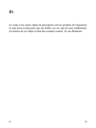 31. 
Le corps et les autres objets de perception sont les produits de l'ignorance 
et sont aussi évanescents que des bulles. Le soi, qui est non-conditionné, 
est distinct de ces objets et doit être compris comme "Je suis Brahman". 
31. 32 
 