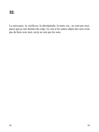32. 
La naissance, la vieillesse, la décrépitude, la mort, etc., ne sont pas moi, 
parce que je suis distinct du corps. Le son et les autres objets des sens n'ont 
pas de liens avec moi, car je ne suis pas les sens. 
32. 33 
 