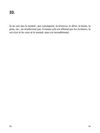 33. 
Je ne suis pas le mental ; par conséquent, la tristesse, le désir, la haine, la 
peur, etc., ne m'affectent pas. Comme cela est affirmé par les écritures, le 
soi n'est ni les sens ni le mental, mais est inconditionné. 
33. 34 
 