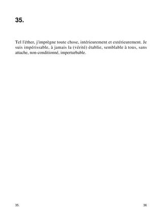 35. 
Tel l'éther, j'imprègne toute chose, intérieurement et extérieurement. Je 
suis impérissable, à jamais la (vérité) établie, semblable à tous, sans 
attache, non-conditionné, imperturbable. 
35. 36 
 