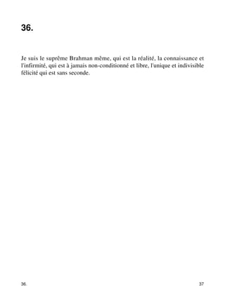 36. 
Je suis le suprême Brahman même, qui est la réalité, la connaissance et 
l'infirmité, qui est à jamais non-conditionné et libre, l'unique et indivisible 
félicité qui est sans seconde. 
36. 37 
 