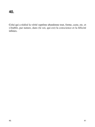 40. 
Celui qui a réalisé la vérité suprême abandonne tout, forme, caste, etc. et 
s'établit, par nature, dans (le soi, qui est) la conscience et la félicité 
infinies. 
40. 41 
 