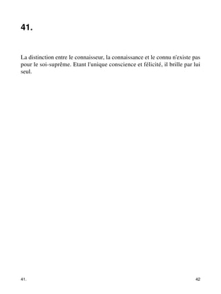 41. 
La distinction entre le connaisseur, la connaissance et le connu n'existe pas 
pour le soi-suprême. Etant l'unique conscience et félicité, il brille par lui 
seul. 
41. 42 
 