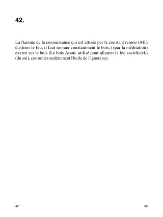 42. 
La flamme de la connaissance qui est attisée par le constant remou (Afin 
d'attiser le feu, il faut remuer constamment le bois.) (par la méditation) 
exerce sur le bois (Le bois Arani, utilisé pour allumer le feu sacrificiel.) 
(du soi), consumés entièrement l'huile de l'ignorance. 
42. 43 
 