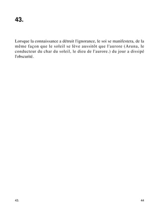 43. 
Lorsque la connaissance a détruit l'ignorance, le soi se manifestera, de la 
même façon que le soleil se lève aussitôt que l'aurore (Aruna, le 
conducteur du char du soleil, le dieu de l'aurore.) du jour a dissipé 
l'obscurité. 
43. 44 
 