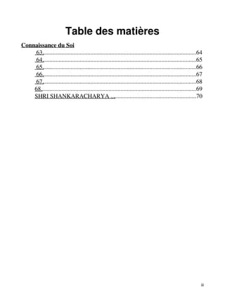 Table des matières 
Connaissance du Soi 
63......................................................................................................64 
64......................................................................................................65 
65......................................................................................................66 
66......................................................................................................67 
67......................................................................................................68 
68.......................................................................................................69 
SHRI SHANKARACHARYA .........................................................70 
iii 
 