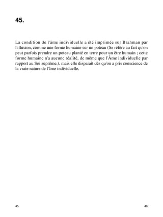 45. 
La condition de l'âme individuelle a été imprimée sur Brahman par 
l'illusion, comme une forme humaine sur un poteau (Se réfère au fait qu'on 
peut parfois prendre un poteau planté en terre pour un être humain ; cette 
forme humaine n'a aucune réalité, de même que l'Âme individuelle par 
rapport au Soi suprême.), mais elle disparaît dès qu'on a pris conscience de 
la vraie nature de l'âme individuelle. 
45. 46 
 