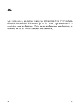 46. 
La connaissance, qui naît de la prise de conscience de sa propre nature, 
détruit d'elle-même l'illusion du "je" et du "mien", qui ressemble à la 
confusion entre les directions (Celui qui est confus quant aux directions se 
réoriente dès qu'il a localisé l'endroit où il se trouve.). 
46. 47 
 