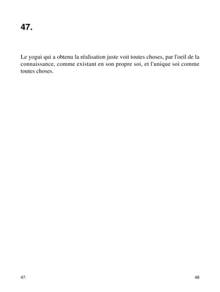 47. 
Le yogui qui a obtenu la réalisation juste voit toutes choses, par l'oeil de la 
connaissance, comme existant en son propre soi, et l'unique soi comme 
toutes choses. 
47. 48 
 