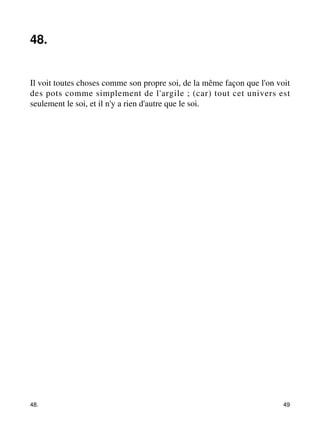 48. 
Il voit toutes choses comme son propre soi, de la même façon que l'on voit 
des pots comme simplement de l'argile ; (car) tout cet univers est 
seulement le soi, et il n'y a rien d'autre que le soi. 
48. 49 
 
