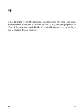 49. 
L'état de libéré-vivant (Jivanmukta.) signifie que la personne sage, ayant 
abandonné ses limitations et qualités passées, et acquérant les propriétés de 
l'être, de la conscience et de la félicité, atteint Brahman, de la même façon 
que la chenille devient papillon. 
49. 50 
 