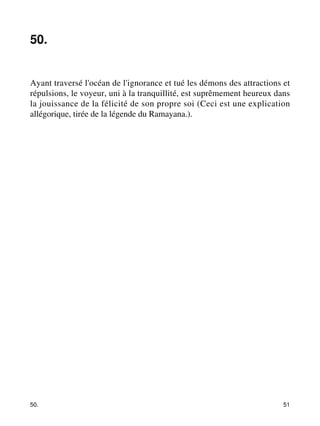 50. 
Ayant traversé l'océan de l'ignorance et tué les démons des attractions et 
répulsions, le voyeur, uni à la tranquillité, est suprêmement heureux dans 
la jouissance de la félicité de son propre soi (Ceci est une explication 
allégorique, tirée de la légende du Ramayana.). 
50. 51 
 