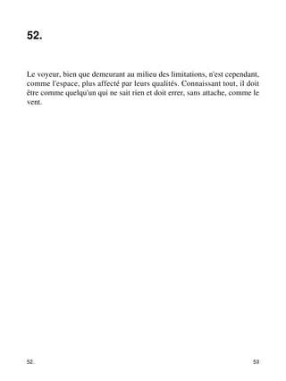 52. 
Le voyeur, bien que demeurant au milieu des limitations, n'est cependant, 
comme l'espace, plus affecté par leurs qualités. Connaissant tout, il doit 
être comme quelqu'un qui ne sait rien et doit errer, sans attache, comme le 
vent. 
52. 53 
 