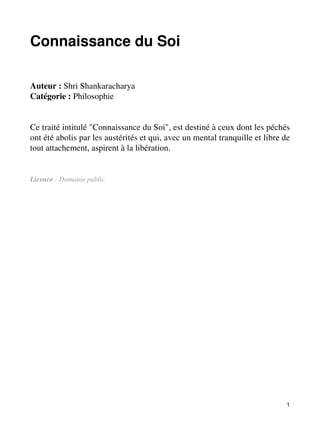 Connaissance du Soi 
Auteur : Shri Shankaracharya 
Catégorie : Philosophie 
Ce traité intitulé "Connaissance du Soi", est destiné à ceux dont les péchés 
ont été abolis par les austérités et qui, avec un mental tranquille et libre de 
tout attachement, aspirent à la libération. 
Licence : Domaine public 
1 
 