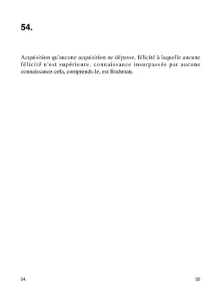54. 
Acquisition qu'aucune acquisition ne dépasse, félicité à laquelle aucune 
félicité n'est supérieure, connaissance insurpassée par aucune 
connaissance-cela, comprends-le, est Brahman. 
54. 55 
 