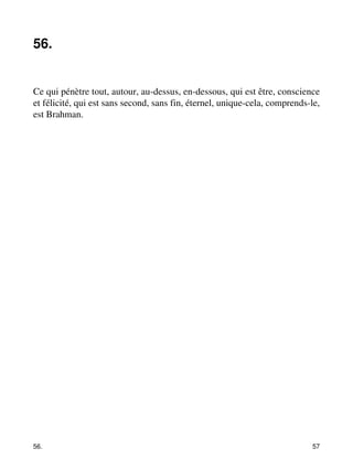 56. 
Ce qui pénètre tout, autour, au-dessus, en-dessous, qui est être, conscience 
et félicité, qui est sans second, sans fin, éternel, unique-cela, comprends-le, 
est Brahman. 
56. 57 
 