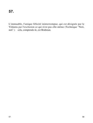 57. 
L'immuable, l'unique félicité ininterrompue, qui est désignée par le 
Védanta par l'exclusion ce qui n'est pas elle-même (Technique "Neti, 
neti".) – cela, comprends-le, est Brahman. 
57. 58 
 