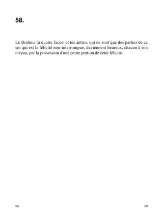 58. 
Le Brahma (à quatre faces) et les autres, qui ne sont que des parties de ce 
soi qui est la félicité non-interrompue, deviennent heureux, chacun à son 
niveau, par la possession d'une petite portion de cette félicité. 
58. 59 
 