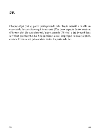 59. 
Chaque objet (est tel parce qu'il) possède cela. Toute activité a en elle un 
courant de la conscience qui le traverse (Ces deux aspects du soi sont sat 
(l'être) et chit (la conscience) L'aspect ananda (félicité) a été évoqué dans 
le verset précédent.). Le Soi Suprême, ainsi, imprègne l'univers entier, 
comme le beurre est présent dans toutes les parties du lait. 
59. 60 
 