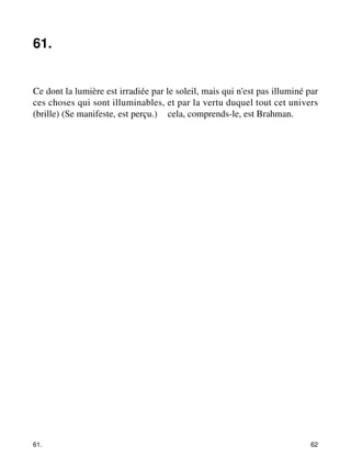 61. 
Ce dont la lumière est irradiée par le soleil, mais qui n'est pas illuminé par 
ces choses qui sont illuminables, et par la vertu duquel tout cet univers 
(brille) (Se manifeste, est perçu.) – cela, comprends-le, est Brahman. 
61. 62 
 