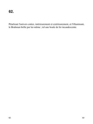62. 
Pénétrant l'univers entier, intérieurement et extérieurement, et l'illuminant, 
le Brahman brille par lui-même ; tel une boule de fer incandescente. 
62. 63 
 