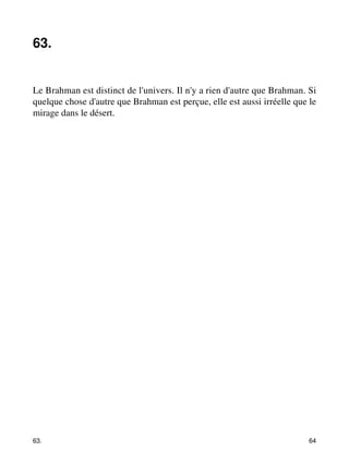 63. 
Le Brahman est distinct de l'univers. Il n'y a rien d'autre que Brahman. Si 
quelque chose d'autre que Brahman est perçue, elle est aussi irréelle que le 
mirage dans le désert. 
63. 64 
 