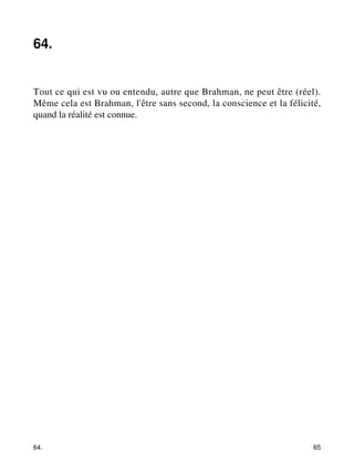 64. 
Tout ce qui est vu ou entendu, autre que Brahman, ne peut être (réel). 
Même cela est Brahman, l'être sans second, la conscience et la félicité, 
quand la réalité est connue. 
64. 65 
 