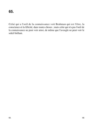 65. 
Celui qui a l'oeil de la connaissance voit Brahman qui est l'être, la 
conscience et la félicité, dans toutes choses ; mais celui qui n'a pas l'oeil de 
la connaissance ne peut voir ainsi, de même que l'aveugle ne peut voir le 
soleil brillant. 
65. 66 
 