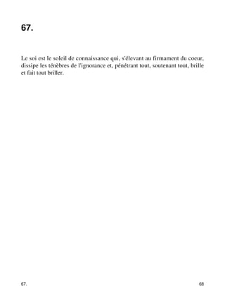 67. 
Le soi est le soleil de connaissance qui, s'élevant au firmament du coeur, 
dissipe les ténèbres de l'ignorance et, pénétrant tout, soutenant tout, brille 
et fait tout briller. 
67. 68 
 