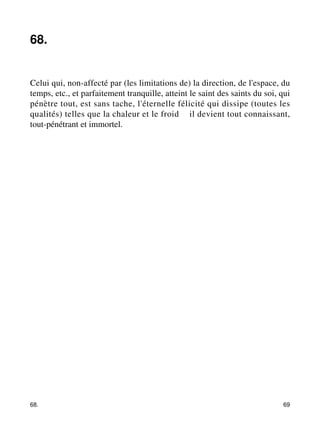 68. 
Celui qui, non-affecté par (les limitations de) la direction, de l'espace, du 
temps, etc., et parfaitement tranquille, atteint le saint des saints du soi, qui 
pénètre tout, est sans tache, l'éternelle félicité qui dissipe (toutes les 
qualités) telles que la chaleur et le froid – il devient tout connaissant, 
tout-pénétrant et immortel. 
68. 69 
 