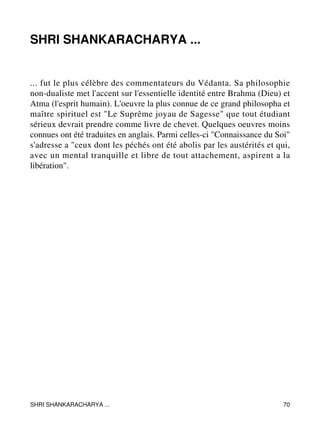 SHRI SHANKARACHARYA ... 
... fut le plus célèbre des commentateurs du Védanta. Sa philosophie 
non-dualiste met l'accent sur l'essentielle identité entre Brahma (Dieu) et 
Atma (l'esprit humain). L'oeuvre la plus connue de ce grand philosopha et 
maître spirituel est "Le Suprême joyau de Sagesse" que tout étudiant 
sérieux devrait prendre comme livre de chevet. Quelques oeuvres moins 
connues ont été traduites en anglais. Parmi celles-ci "Connaissance du Soi" 
s'adresse a "ceux dont les péchés ont été abolis par les austérités et qui, 
avec un mental tranquille et libre de tout attachement, aspirent a la 
libération". 
SHRI SHANKARACHARYA ... 70 
 