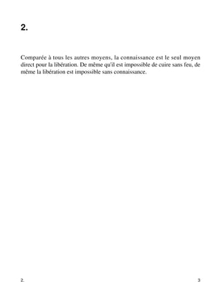 2. 
Comparée à tous les autres moyens, la connaissance est le seul moyen 
direct pour la libération. De même qu'il est impossible de cuire sans feu, de 
même la libération est impossible sans connaissance. 
2. 3 
 