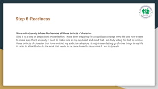 Step 6-Readiness
Were entirely ready to have God remove all these defects of character
Step 6 is a step of preparation and reﬂection. I have been preparing for a signiﬁcant change in my life and now I need
to make sure that I am ready. I need to make sure in my own heart and mind that I am truly willing for God to remove
these defects of character that have enabled my addictive behaviors. It might mean letting go of other things in my life
in order to allow God to do the work that needs to be done. I need to determine if I am truly ready.
 
