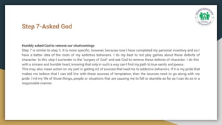 Step 7-Asked God
Humbly asked God to remove our shortcomings
Step 7 is similar to step 3. It is more speciﬁc, however, because now I have completed my personal inventory and so I
have a better idea of the roots of my addictive behaviors. I do my best to not play games about these defects of
character. In this step I surrender to the "surgery of God" and ask God to remove these defects of character. I do this
with a sincere and humble heart, knowing that only in such a way can I ﬁnd my path to true sanity and peace.
This may also mean action on my part in getting rid of sources that lead me to addictive behaviors. If it is my pride that
makes me believe that I can still live with these sources of temptation, then the sources need to go along with my
pride. I rid my life of those things, people or situations that are causing me to fall or stumble as far as I can do so in a
responsible manner.
 