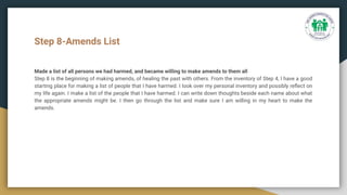 Step 8-Amends List
Made a list of all persons we had harmed, and became willing to make amends to them all
Step 8 is the beginning of making amends, of healing the past with others. From the inventory of Step 4, I have a good
starting place for making a list of people that I have harmed. I look over my personal inventory and possibly reﬂect on
my life again. I make a list of the people that I have harmed. I can write down thoughts beside each name about what
the appropriate amends might be. I then go through the list and make sure I am willing in my heart to make the
amends.
 