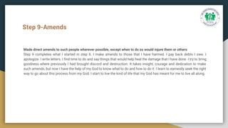 Step 9-Amends
Made direct amends to such people wherever possible, except when to do so would injure them or others
Step 9 completes what I started in step 8. I make amends to those that I have harmed. I pay back debts I owe. I
apologize. I write letters. I ﬁnd time to do and say things that would help heal the damage that I have done. I try to bring
goodness where previously I had brought discord and destruction. It takes insight, courage and dedication to make
such amends, but now I have the help of my God to know what to do and how to do it. I learn to earnestly seek the right
way to go about this process from my God. I start to live the kind of life that my God has meant for me to live all along.
 