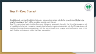 Step 11- Keep Contact
Sought through prayer and meditation to improve our conscious contact with God as we understood God, praying
only for knowledge of God's will for us and the power to carry that out
Step 11 is my continual reality check and compass. It keeps me grounded in the reality that I know has brought me out
of my addictive behaviors. It keeps me in a safe place by keeping my conscious contact with God. Through prayer and
meditation I maintain this conscious contact with God and continually try to carry out what God leads me to do. In that
path, I ﬁnd the sanity, serenity and joy that I have been seeking.
 