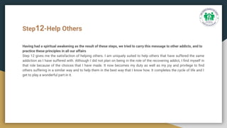 Step12-Help Others
Having had a spiritual awakening as the result of these steps, we tried to carry this message to other addicts, and to
practice these principles in all our affairs
Step 12 gives me the satisfaction of helping others. I am uniquely suited to help others that have suffered the same
addiction as I have suffered with. Although I did not plan on being in the role of the recovering addict, I ﬁnd myself in
that role because of the choices that I have made. It now becomes my duty as well as my joy and privilege to ﬁnd
others suffering in a similar way and to help them in the best way that I know how. It completes the cycle of life and I
get to play a wonderful part in it.
 