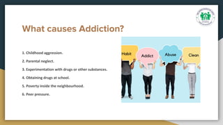 What causes Addiction?
1. Childhood aggression.
2. Parental neglect.
3. Experimentation with drugs or other substances.
4. Obtaining drugs at school.
5. Poverty inside the neighbourhood.
6. Peer pressure.
 