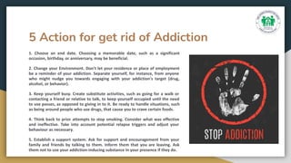 5 Action for get rid of Addiction
1. Choose an end date. Choosing a memorable date, such as a significant
occasion, birthday, or anniversary, may be beneficial.
2. Change your Environment. Don't let your residence or place of employment
be a reminder of your addiction. Separate yourself, for instance, from anyone
who might nudge you towards engaging with your addiction's target (drug,
alcohol, or behavior).
3. Keep yourself busy. Create substitute activities, such as going for a walk or
contacting a friend or relative to talk, to keep yourself occupied until the need
to use passes, as opposed to giving in to it. Be ready to handle situations, such
as being around people who use drugs, that cause you to crave certain foods.
4. Think back to prior attempts to stop smoking. Consider what was effective
and ineffective. Take into account potential relapse triggers and adjust your
behaviour as necessary.
5. Establish a support system. Ask for support and encouragement from your
family and friends by talking to them. Inform them that you are leaving. Ask
them not to use your addiction-inducing substance in your presence if they do.
 