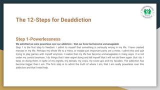 The 12-Steps for Deaddiction
Step 1-Powerlessness
We admitted we were powerless over our addiction - that our lives had become unmanageable
Step 1 is the ﬁrst step to freedom. I admit to myself that something is seriously wrong in my life. I have created
messes in my life. Perhaps my whole life is a mess, or maybe just important parts are a mess. I admit this and quit
trying to play games with myself anymore. I realize that my life has become unmanageable in many ways. It is not
under my control anymore. I do things that I later regret doing and tell myself that I will not do them again. But I do. I
keep on doing them, in spite of my regrets, my denials, my vows, my cover-ups and my facades. The addiction has
become bigger than I am. The ﬁrst step is to admit the truth of where I am, that I am really powerless over this
addiction and that I need help.
 