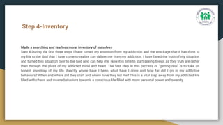 Step 4-Inventory
Made a searching and fearless moral inventory of ourselves
Step 4 During the ﬁrst three steps I have turned my attention from my addiction and the wreckage that it has done to
my life to the God that I have come to realize can deliver me from my addiction. I have faced the truth of my situation
and turned this situation over to the God who can help me. Now it is time to start seeing things as they truly are rather
than through the glass of my addicted mind and heart. The ﬁrst step in this process of "getting real" is to take an
honest inventory of my life. Exactly where have I been, what have I done and how far did I go in my addictive
behaviors? When and where did they start and where have they led me? This is a vital step away from my addicted life
ﬁlled with chaos and insane behaviors towards a conscious life ﬁlled with more personal power and serenity.
 