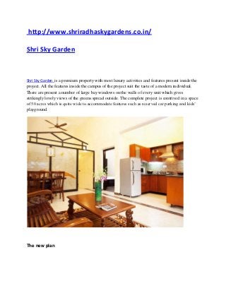 http://www.shriradhaskygardens.co.in/

Shri Sky Garden



Shri Sky Garden is a premium property with most luxury activities and features present inside the
project. All the features inside the campus of the project suit the taste of a modern individual.
There are present a number of large bay windows on the walls of every unit which gives
strikingly lovely views of the greens spread outside. The complete project is contrived in a space
of 50 acres which is quite wide to accommodate features such as reserved car parking and kids’
playground.




The new plan
 