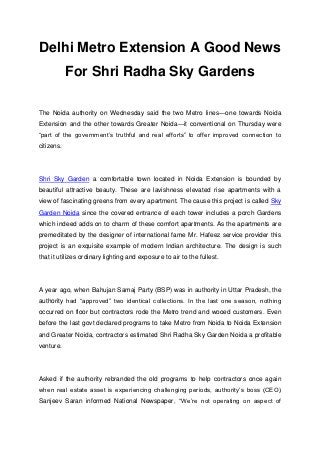 Delhi Metro Extension A Good News
            For Shri Radha Sky Gardens

The Noida authority on Wednesday said the two Metro lines—one towards Noida
Extension and the other towards Greater Noida—it conventional on Thursday were
“part of the government’s truthful and real efforts” to offer improved connection to
citizens.




Shri Sky Garden a comfortable town located in Noida Extension is bounded by
beautiful attractive beauty. These are lavishness elevated rise apartments with a
view of fascinating greens from every apartment. The cause this project is called Sky
Garden Noida since the covered entrance of each tower includes a porch Gardens
which indeed adds on to charm of these comfort apartments. As the apartments are
premeditated by the designer of international fame Mr. Hafeez service provider this
project is an exquisite example of modern Indian architecture. The design is such
that it utilizes ordinary lighting and exposure to air to the fullest.




A year ago, when Bahujan Samaj Party (BSP) was in authority in Uttar Pradesh, the
authority had “approved” two identical collections. In the last one season, nothing
occurred on floor but contractors rode the Metro trend and wooed customers. Even
before the last govt declared programs to take Metro from Noida to Noida Extension
and Greater Noida, contractors estimated Shri Radha Sky Garden Noida a profitable
venture.




Asked if the authority rebranded the old programs to help contractors once again
when real estate asset is experiencing challenging periods, authority’s boss (CEO)
Sanjeev Saran informed National Newspaper, “We’re not operating on aspect of
 