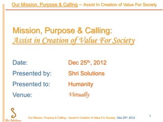 Our Mission, Purpose & Calling – Assist In Creation of Value For Society




Mission, Purpose & Calling:
Assist in Creation of Value For Society

Date:                                    Dec 25th, 2012
Presented by:                            Shri Solutions
Presented to:                            Humanity
Venue:                                   Virtually


        Our Mission, Purpose & Calling – Assist In Creation of Value For Society– Dec 25th, 2012
                                                                                                   1
 