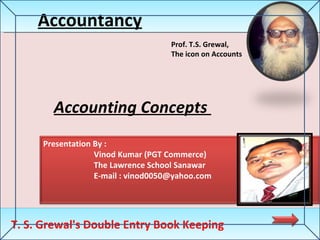 Accounting Concepts  Accountancy T. S. Grewal's Double Entry Book Keeping Prof. T.S. Grewal,  The icon on Accounts Presentation By : Vinod Kumar (PGT Commerce) The Lawrence School Sanawar E-mail :  [email_address] 