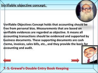 Verifiable objective concept:  T. S. Grewal's Double Entry Book Keeping Verifiable Objectives Concept holds that accounting should be free from personal bias. Measurements that are based on verifiable evidences are regarded as objective. It means all accounting transactions should be evidenced and supported by business documents. These supporting documents are cash memo, invoices, sales bills, etc., and they provide the basis for accounting and audit. 