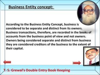 T. S. Grewal's Double Entry Book Keeping Business Entity concept:  According to the Business Entity Concept, business is considered to be separate and distinct from its owners. Business transactions, therefore, are recorded in the books of accounts from the business point of view and not owners. Owners being considered separate and distinct from business they are considered creditors of the business to the extent of their capital. 